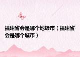 福建省会是哪个地级市（福建省会是哪个城市）