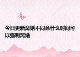今日更新离婚不同意什么时间可以强制离婚