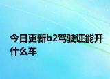 今日更新b2驾驶证能开什么车