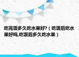 吃完饭多久吃水果好?（吃饭后吃水果好吗,吃饭后多久吃水果）