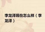 李龙泽现在怎么样（李龙泽）