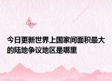 今日更新世界上国家间面积最大的陆地争议地区是哪里