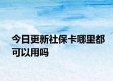 今日更新社保卡哪里都可以用吗