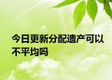 今日更新分配遗产可以不平均吗