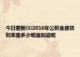 今日更新﻿﻿2016年公积金房贷利率是多少呢谁知道呢