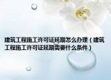 建筑工程施工许可证延期怎么办理（建筑工程施工许可证延期需要什么条件）