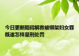 今日更新阻碍解救被绑架妇女罪既遂怎样量刑处罚