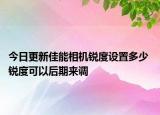 今日更新佳能相机锐度设置多少 锐度可以后期来调