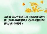 q6600 cpu性能怎么样（酷睿Q6600四核比E8400双核强多少 Q6600性能好不好比Q8300强吗）