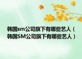 韩国sm公司旗下有哪些艺人（韩国SM公司旗下有哪些艺人）