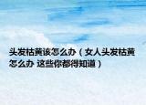 头发枯黄该怎么办（女人头发枯黄怎么办 这些你都得知道）