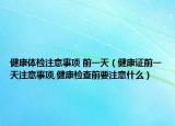 健康体检注意事项 前一天（健康证前一天注意事项,健康检查前要注意什么）