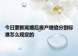 今日更新离婚后房产增值分割标准怎么规定的