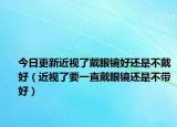 今日更新近视了戴眼镜好还是不戴好（近视了要一直戴眼镜还是不带好）
