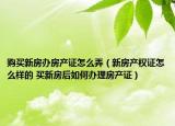 购买新房办房产证怎么弄（新房产权证怎么样的 买新房后如何办理房产证）