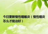 今日更新慢性咽喉炎（慢性咽炎怎么才能治好）