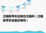 注销账号实名制也注销吗（注销账号实名制还有吗）