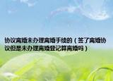协议离婚未办理离婚手续的（签了离婚协议但是未办理离婚登记算离婚吗）