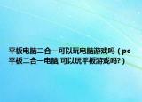 平板电脑二合一可以玩电脑游戏吗（pc平板二合一电脑,可以玩平板游戏吗?）