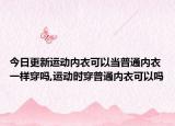 今日更新运动内衣可以当普通内衣一样穿吗,运动时穿普通内衣可以吗