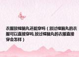 衣服放樟脑丸还能穿吗（放过樟脑丸的衣服可以直接穿吗,放过樟脑丸的衣服直接穿会怎样）