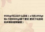 9500gt可以玩什么游戏（a卡的1950gt和n卡的8600gt哪个更好,更适于玩游戏和多媒体视频编辑）