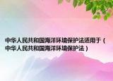 中华人民共和国海洋环境保护法适用于（中华人民共和国海洋环境保护法）