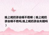 晚上喝奶茶会睡不着嘛（晚上喝奶茶会睡不着吗,晚上喝奶茶会失眠吗）