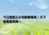 今日更新从头到脚要美丽（天下最美是素颜）