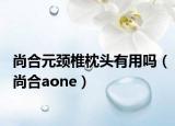 尚合元颈椎枕头有用吗（尚合aone）