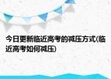 今日更新临近高考的减压方式(临近高考如何减压)