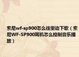 索尼wf-sp900怎么往里边下歌（索尼WF-SP900耳机怎么控制音乐播放）