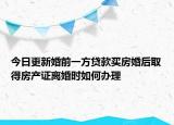 今日更新婚前一方贷款买房婚后取得房产证离婚时如何办理