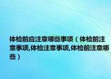体检前应注意哪些事项（体检前注意事项,体检注意事项,体检前注意哪些）