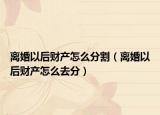离婚以后财产怎么分割（离婚以后财产怎么去分）