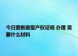 今日更新房屋产权证明 办理 需要什么材料