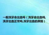 一般洗牙会出血吗（洗牙会出血吗,洗牙出血正常吗,洗牙出血的原因）
