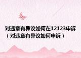 对违章有异议如何在12123申诉（对违章有异议如何申诉）