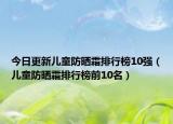 今日更新儿童防晒霜排行榜10强（儿童防晒霜排行榜前10名）