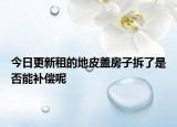 今日更新租的地皮盖房子拆了是否能补偿呢