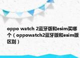oppo watch 2蓝牙版和esim买哪个（oppowatch2蓝牙版和esim版区别）