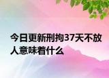 今日更新刑拘37天不放人意味着什么