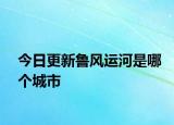 今日更新鲁风运河是哪个城市