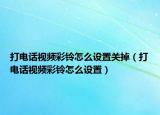 打电话视频彩铃怎么设置关掉（打电话视频彩铃怎么设置）