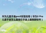 华为儿童手表pro3安装应用（华为3 Pro儿童手表怎么直接在手表上面跟新软件）