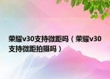 荣耀v30支持微距吗（荣耀v30支持微距拍摄吗）