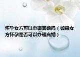 怀孕女方可以申请离婚吗（如果女方怀孕是否可以办理离婚）