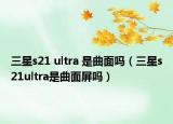 三星s21 ultra 是曲面吗（三星s21ultra是曲面屏吗）