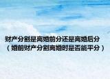财产分割是离婚前分还是离婚后分（婚前财产分割离婚时是否能平分）