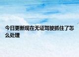 今日更新现在无证驾驶抓住了怎么处理